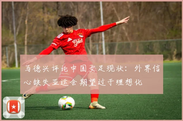 马德兴评论中国女足现状：外界信心缺失亚运会期望过于理想化