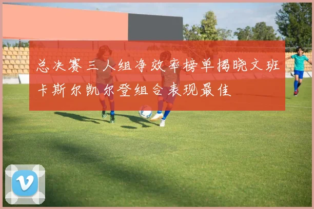 总决赛三人组净效率榜单揭晓文班卡斯尔凯尔登组合表现最佳