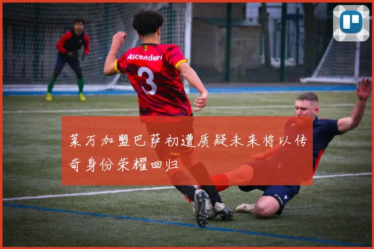 莱万加盟巴萨初遭质疑未来将以传奇身份荣耀回归