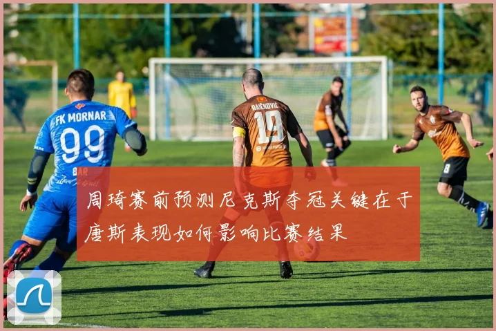 周琦赛前预测尼克斯夺冠关键在于唐斯表现如何影响比赛结果