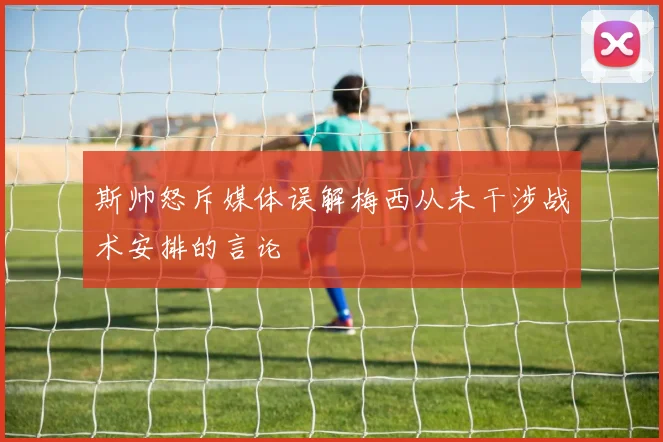 斯帅怒斥媒体误解梅西从未干涉战术安排的言论