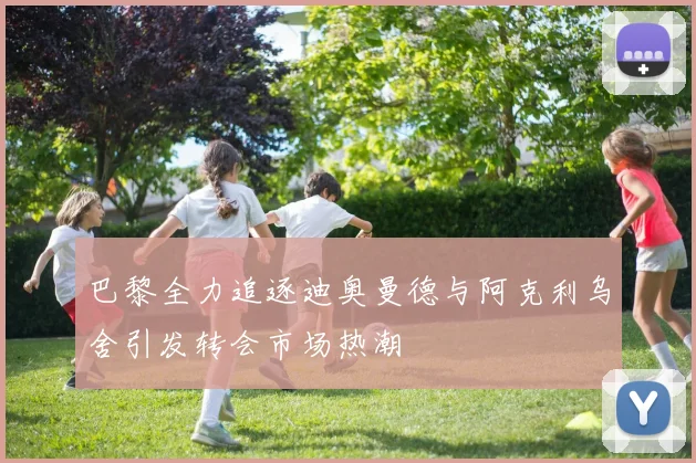 巴黎全力追逐迪奥曼德与阿克利乌舍引发转会市场热潮