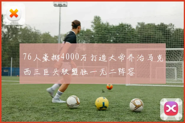 76人豪掷4000万打造大帝乔治马克西三巨头联盟独一无二阵容