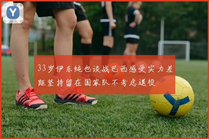 33岁伊东纯也谈战巴西感受实力差距坚持留在国家队不考虑退役