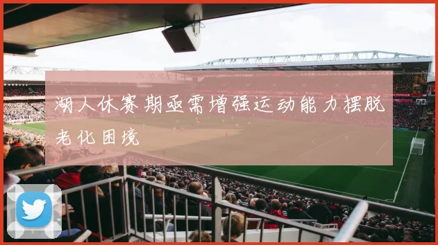 湖人休赛期亟需增强运动能力摆脱老化困境