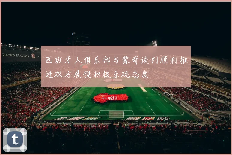 西班牙人俱乐部与蒙奇谈判顺利推进双方展现积极乐观态度