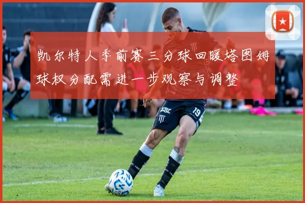 凯尔特人季前赛三分球回暖塔图姆球权分配需进一步观察与调整