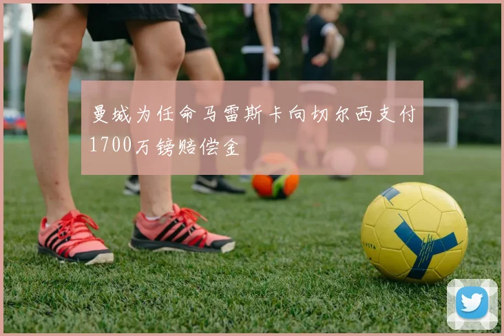 曼城为任命马雷斯卡向切尔西支付1700万镑赔偿金