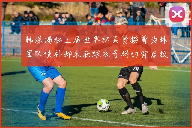 韩媒揭秘上届世界杯吴贤揆曾为韩国队候补却未获球衣号码的背后故事