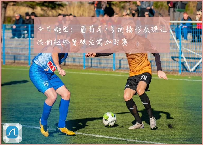 今日趣图：葡萄牙7号的精彩表现让我们轻松晋级无需加时赛