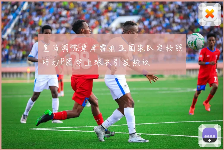 皇马调侃库库雷利亚国家队定妆照巧妙P图穿上球衣引发热议