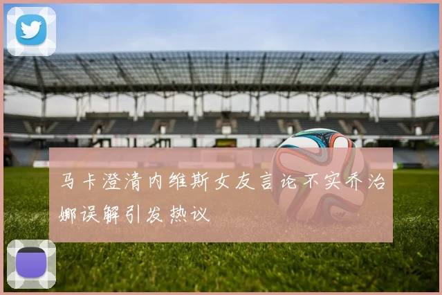 马卡澄清内维斯女友言论不实乔治娜误解引发热议