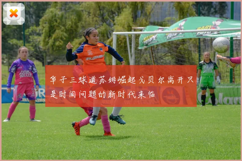 华子三球道苏姆崛起戈贝尔离开只是时间问题的新时代来临