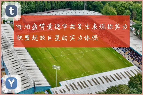 哈珀盛赞爱德华兹复出表现称其为联盟超级巨星的实力体现