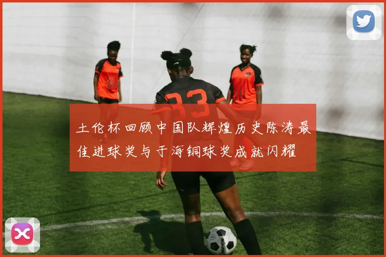 土伦杯回顾中国队辉煌历史陈涛最佳进球奖与于海铜球奖成就闪耀