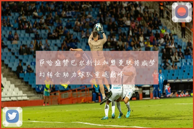 萨哈盛赞巴尔科拉加盟曼联将成梦幻转会助力球队重返巅峰