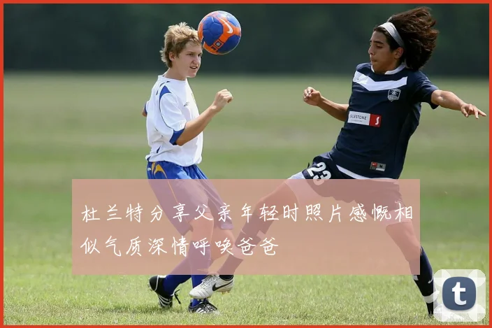 杜兰特分享父亲年轻时照片感慨相似气质深情呼唤爸爸