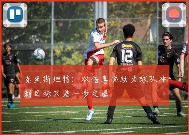 克里斯坦特：双倍喜悦助力球队冲刺目标只差一步之遥