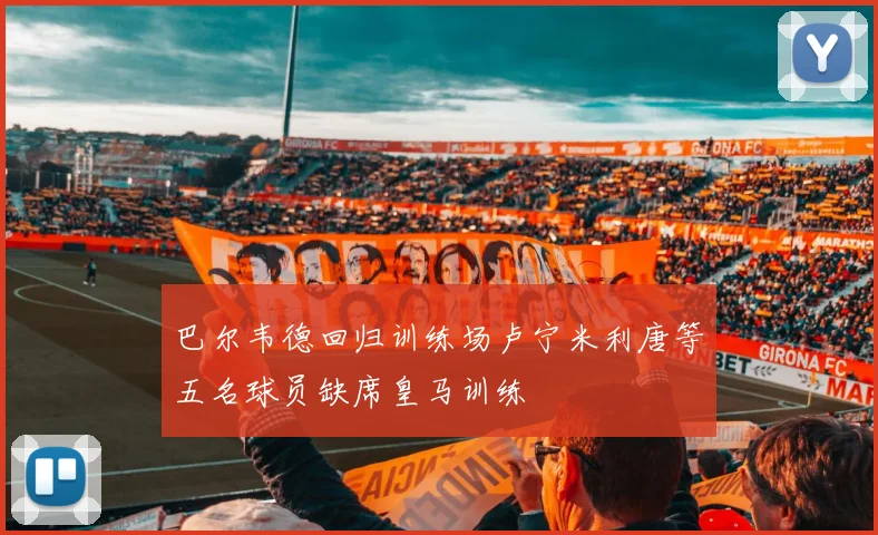 巴尔韦德回归训练场卢宁米利唐等五名球员缺席皇马训练