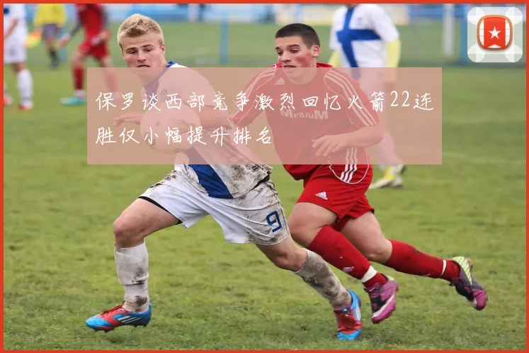 保罗谈西部竞争激烈回忆火箭22连胜仅小幅提升排名