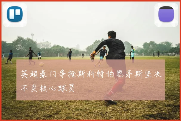 英超豪门争抢斯科特伯恩茅斯坚决不卖核心球员