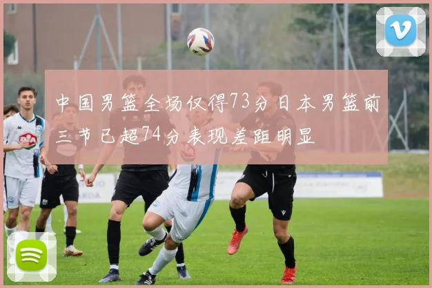 中国男篮全场仅得73分日本男篮前三节已超74分表现差距明显