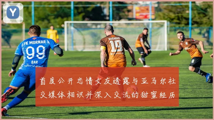 首度公开恋情女友透露与亚马尔社交媒体相识并深入交流的甜蜜经历