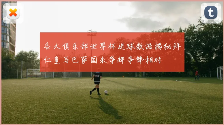 各大俱乐部世界杯进球数据揭秘拜仁皇马巴萨国米争辉争锋相对