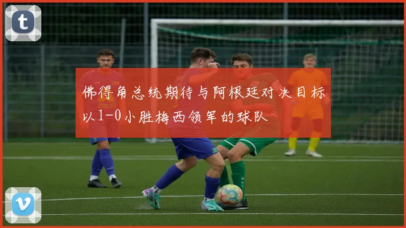 佛得角总统期待与阿根廷对决目标以1-0小胜梅西领军的球队