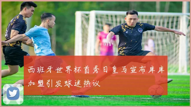 西班牙世界杯首秀日皇马宣布库库加盟引发球迷热议