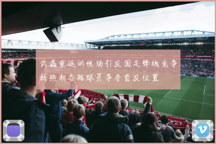 武磊重返训练场引发国足锋线竞争新热潮各路球员争夺首发位置